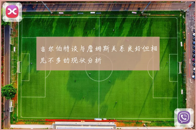 吉尔伯特谈与詹姆斯关系良好但相见不多的现状分析