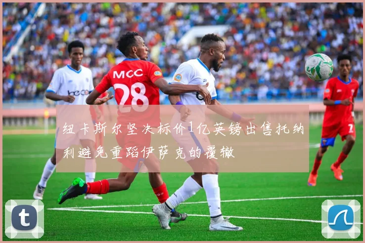 纽卡斯尔坚决标价1亿英镑出售托纳利避免重蹈伊萨克的覆辙