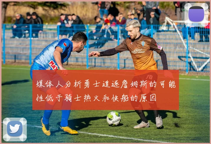 媒体人分析勇士追逐詹姆斯的可能性低于骑士热火和快船的原因