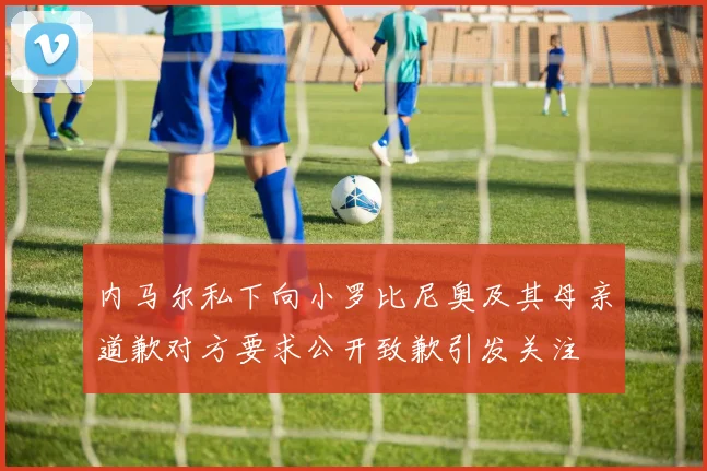 内马尔私下向小罗比尼奥及其母亲道歉对方要求公开致歉引发关注