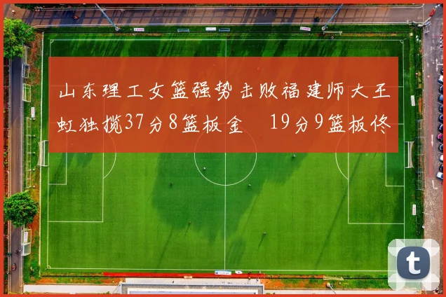 山东理工女篮强势击败福建师大王虹独揽37分8篮板金喆19分9篮板佟欣芷21分6篮板
