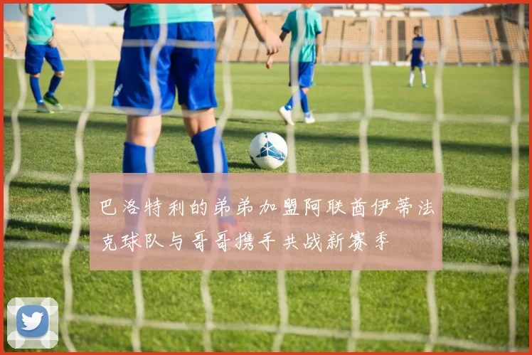 巴洛特利的弟弟加盟阿联酋伊蒂法克球队与哥哥携手共战新赛季
