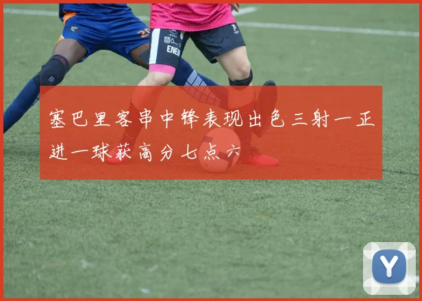 塞巴里客串中锋表现出色三射一正进一球获高分七点六