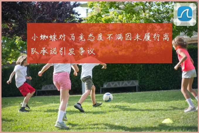 小蜘蛛对马竞态度不满因未履行离队承诺引发争议