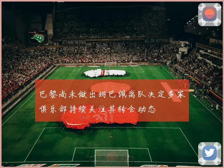 巴黎尚未做出姆巴佩离队决定多家俱乐部持续关注其转会动态