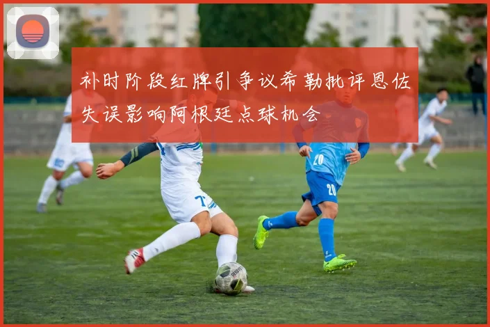 补时阶段红牌引争议希勒批评恩佐失误影响阿根廷点球机会