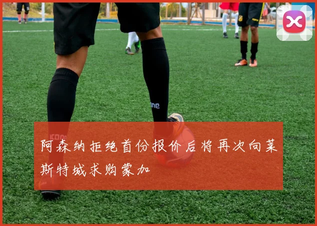 阿森纳拒绝首份报价后将再次向莱斯特城求购蒙加