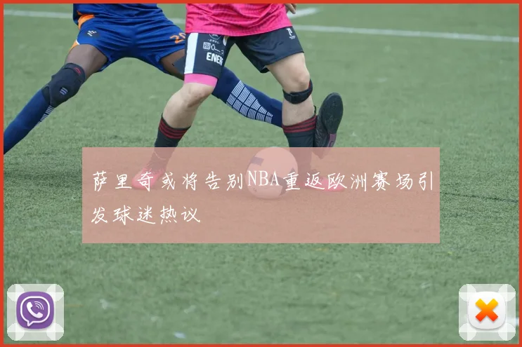 萨里奇或将告别NBA重返欧洲赛场引发球迷热议