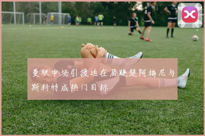 曼联中场引援迫在眉睫楚阿梅尼与斯科特成热门目标