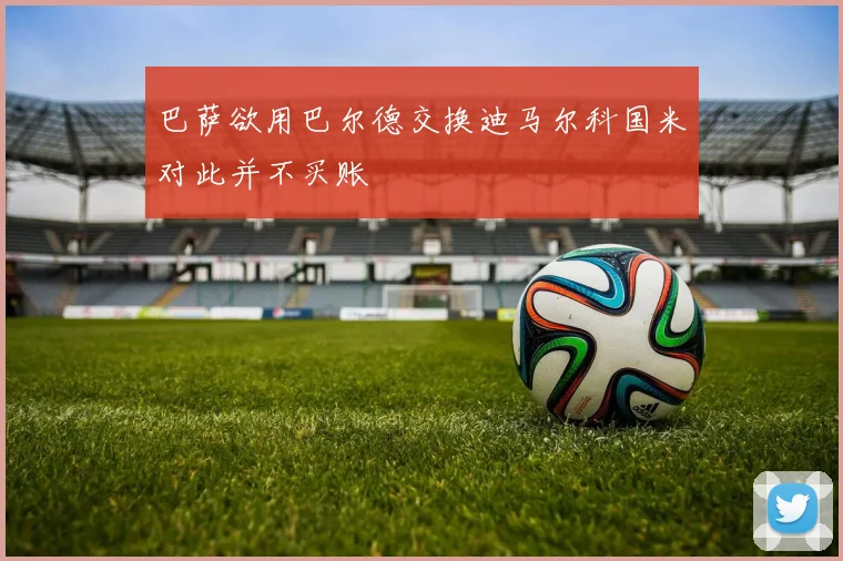 巴萨欲用巴尔德交换迪马尔科国米对此并不买账