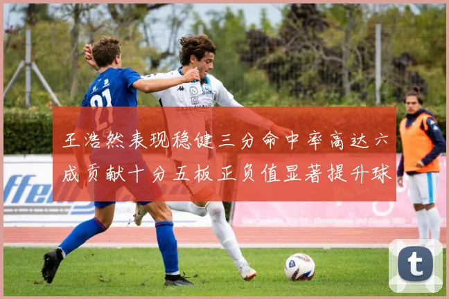 王浩然表现稳健三分命中率高达六成贡献十分五板正负值显著提升球队表现