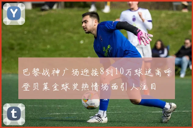 巴黎战神广场迎接8到10万球迷高呼登贝莱金球奖热情场面引人注目