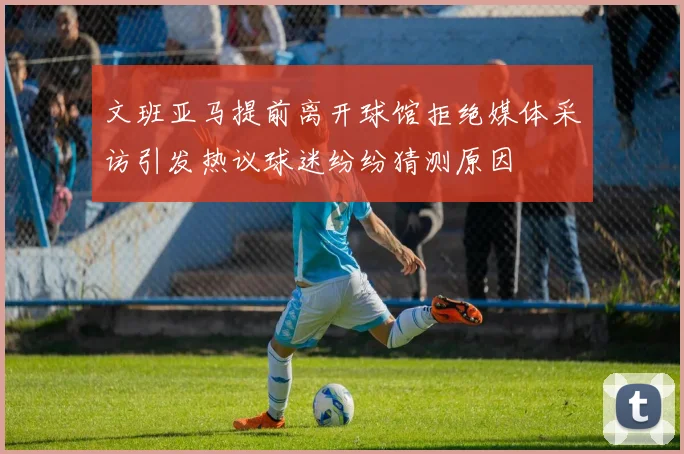 文班亚马提前离开球馆拒绝媒体采访引发热议球迷纷纷猜测原因