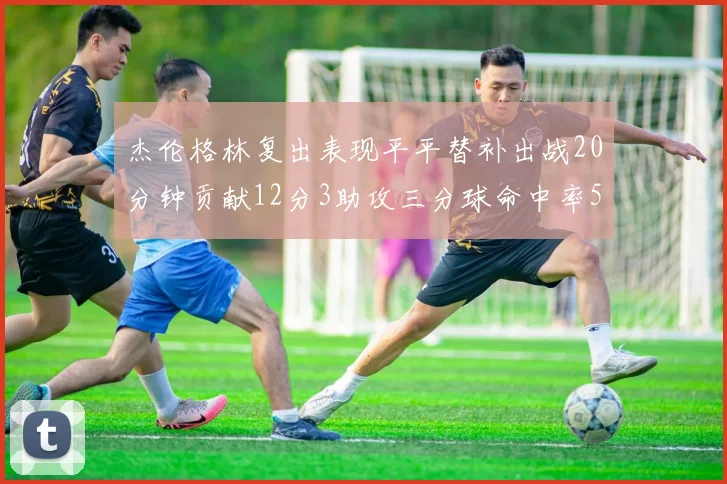 杰伦格林复出表现平平替补出战20分钟贡献12分3助攻三分球命中率50