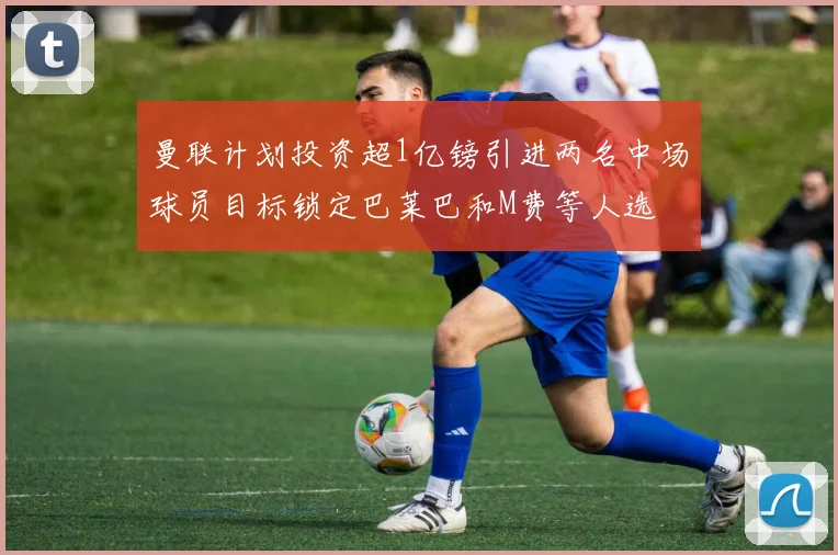 曼联计划投资超1亿镑引进两名中场球员目标锁定巴莱巴和M费等人选