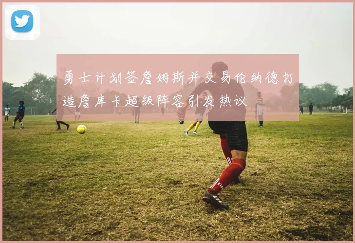 勇士计划签詹姆斯并交易伦纳德打造詹库卡超级阵容引发热议