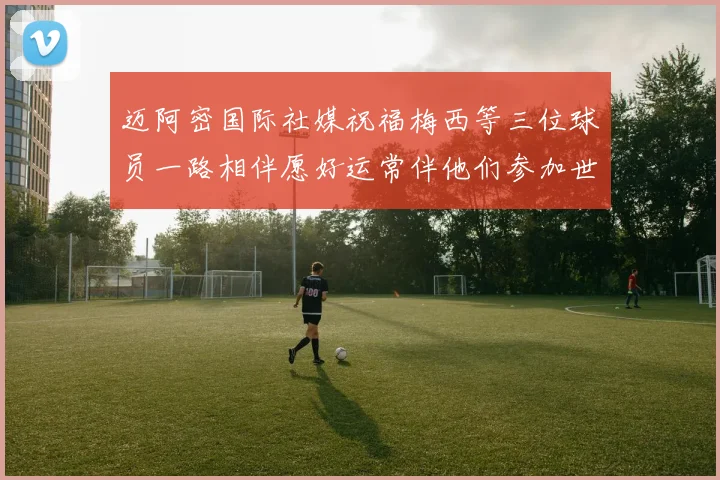 迈阿密国际社媒祝福梅西等三位球员一路相伴愿好运常伴他们参加世界杯