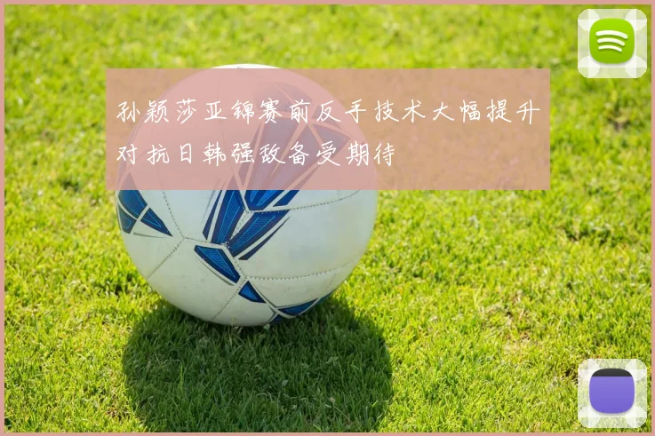 孙颖莎亚锦赛前反手技术大幅提升对抗日韩强敌备受期待