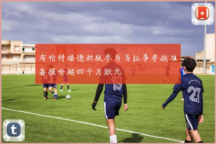 布伦特福德积极参与马拉争夺战准备报价超四千万欧元